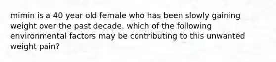 mimin is a 40 year old female who has been slowly gaining weight over the past decade. which of the following environmental factors may be contributing to this unwanted weight pain?