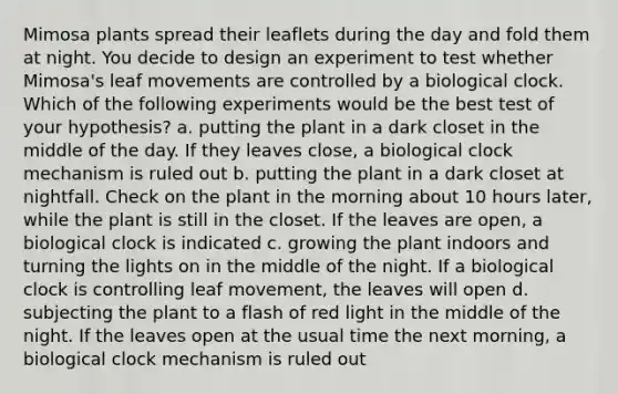 Mimosa plants spread their leaflets during the day and fold them at night. You decide to design an experiment to test whether Mimosa's leaf movements are controlled by a biological clock. Which of the following experiments would be the best test of your hypothesis? a. putting the plant in a dark closet in the middle of the day. If they leaves close, a biological clock mechanism is ruled out b. putting the plant in a dark closet at nightfall. Check on the plant in the morning about 10 hours later, while the plant is still in the closet. If the leaves are open, a biological clock is indicated c. growing the plant indoors and turning the lights on in the middle of the night. If a biological clock is controlling leaf movement, the leaves will open d. subjecting the plant to a flash of red light in the middle of the night. If the leaves open at the usual time the next morning, a biological clock mechanism is ruled out