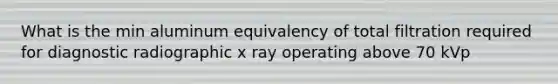 What is the min aluminum equivalency of total filtration required for diagnostic radiographic x ray operating above 70 kVp