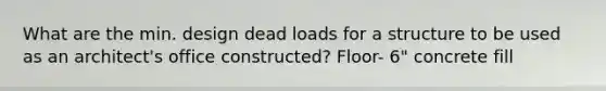 What are the min. design dead loads for a structure to be used as an architect's office constructed? Floor- 6" concrete fill