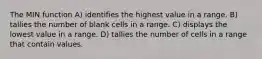 The MIN function A) identifies the highest value in a range. B) tallies the number of blank cells in a range. C) displays the lowest value in a range. D) tallies the number of cells in a range that contain values.