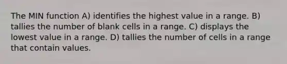 The MIN function A) identifies the highest value in a range. B) tallies the number of blank cells in a range. C) displays the lowest value in a range. D) tallies the number of cells in a range that contain values.