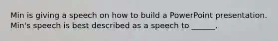 Min is giving a speech on how to build a PowerPoint presentation. Min's speech is best described as a speech to ______.