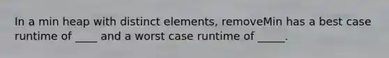 In a min heap with distinct elements, removeMin has a best case runtime of ____ and a worst case runtime of _____.