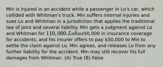 Min is injured in an accident while a passenger in Lo's car, which collided with Whitman's truck. Min suffers internal injuries and sues Lo and Whitman in a jurisdiction that applies the traditional law of joint and several liability. Min gets a judgment against Lo and Whitman for 110,000. Lo has50,000 in insurance coverage for accidents, and his insurer offers to pay 50,000 to Min to settle the claim against Lo. Min agrees, and releases Lo from any further liability for the accident. Min may still recover his full damages from Whitman. (A) True (B) False