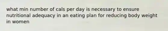 what min number of cals per day is necessary to ensure nutritional adequacy in an eating plan for reducing body weight in women