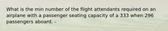 What is the min number of the flight attendants required on an airplane with a passenger seating capacity of a 333 when 296 passengers aboard. -