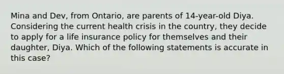 Mina and Dev, from Ontario, are parents of 14-year-old Diya. Considering the current health crisis in the country, they decide to apply for a life insurance policy for themselves and their daughter, Diya. Which of the following statements is accurate in this case?