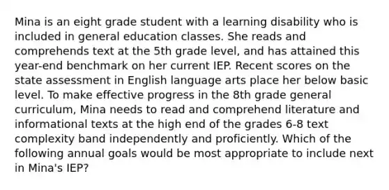 Mina is an eight grade student with a learning disability who is included in general education classes. She reads and comprehends text at the 5th grade level, and has attained this year-end benchmark on her current IEP. Recent scores on the state assessment in English language arts place her below basic level. To make effective progress in the 8th grade general curriculum, Mina needs to read and comprehend literature and informational texts at the high end of the grades 6-8 text complexity band independently and proficiently. Which of the following annual goals would be most appropriate to include next in Mina's IEP?