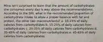 Mina isn't surprised to learn that the amount of carbohydrates she consumes every day is way above the recommendations. According to the DRI, what is the recommended proportion of carbohydrate intake to allow a proper balance with fat and protein, the other two macronutrients? a. 10-15% of daily calories from carbohydrates b. 15-25% of daily calories from carbohydrates c. 20-35% of daily calories from carbohydrates d. 35-45% of daily calories from carbohydrates e. 45-65% of daily calories from carbohydrates