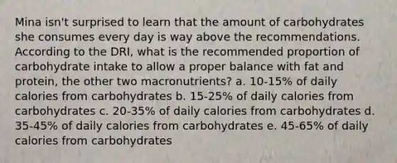 Mina isn't surprised to learn that the amount of carbohydrates she consumes every day is way above the recommendations. According to the DRI, what is the recommended proportion of carbohydrate intake to allow a proper balance with fat and protein, the other two macronutrients? a. 10-15% of daily calories from carbohydrates b. 15-25% of daily calories from carbohydrates c. 20-35% of daily calories from carbohydrates d. 35-45% of daily calories from carbohydrates e. 45-65% of daily calories from carbohydrates