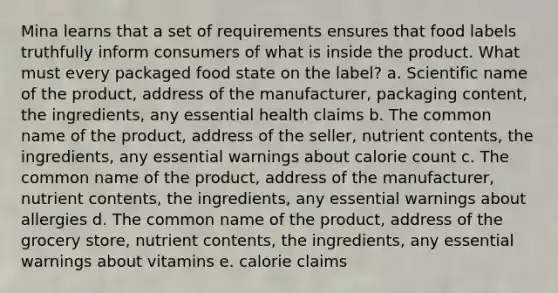 Mina learns that a set of requirements ensures that food labels truthfully inform consumers of what is inside the product. What must every packaged food state on the label? a. Scientific name of the product, address of the manufacturer, packaging content, the ingredients, any essential health claims b. The common name of the product, address of the seller, nutrient contents, the ingredients, any essential warnings about calorie count c. The common name of the product, address of the manufacturer, nutrient contents, the ingredients, any essential warnings about allergies d. The common name of the product, address of the grocery store, nutrient contents, the ingredients, any essential warnings about vitamins e. calorie claims