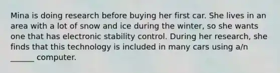 Mina is doing research before buying her first car. She lives in an area with a lot of snow and ice during the winter, so she wants one that has electronic stability control. During her research, she finds that this technology is included in many cars using a/n ______ computer.