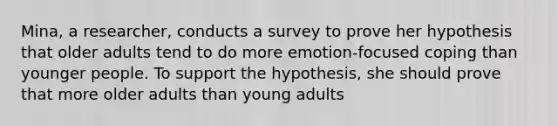 Mina, a researcher, conducts a survey to prove her hypothesis that older adults tend to do more emotion-focused coping than younger people. To support the hypothesis, she should prove that more older adults than young adults