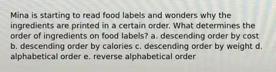 Mina is starting to read food labels and wonders why the ingredients are printed in a certain order. What determines the order of ingredients on food labels? a. <a href='https://www.questionai.com/knowledge/kMfvuk50mF-descending-order' class='anchor-knowledge'>descending order</a> by cost b. descending order by calories c. descending order by weight d. alphabetical order e. reverse alphabetical order