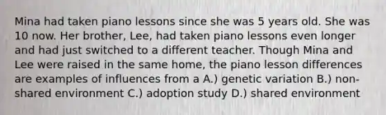 Mina had taken piano lessons since she was 5 years old. She was 10 now. Her brother, Lee, had taken piano lessons even longer and had just switched to a different teacher. Though Mina and Lee were raised in the same home, the piano lesson differences are examples of influences from a A.) genetic variation B.) non-shared environment C.) adoption study D.) shared environment