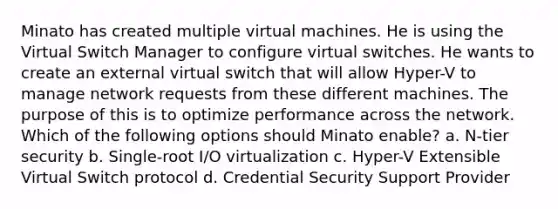 Minato has created multiple virtual machines. He is using the Virtual Switch Manager to configure virtual switches. He wants to create an external virtual switch that will allow Hyper-V to manage network requests from these different machines. The purpose of this is to optimize performance across the network. Which of the following options should Minato enable? a. N-tier security b. Single-root I/O virtualization c. Hyper-V Extensible Virtual Switch protocol d. Credential Security Support Provider