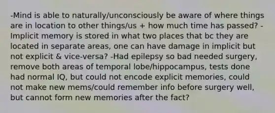 -Mind is able to naturally/unconsciously be aware of where things are in location to other things/us + how much time has passed? -Implicit memory is stored in what two places that bc they are located in separate areas, one can have damage in implicit but not explicit & vice-versa? -Had epilepsy so bad needed surgery, remove both areas of temporal lobe/hippocampus, tests done had normal IQ, but could not encode explicit memories, could not make new mems/could remember info before surgery well, but cannot form new memories after the fact?