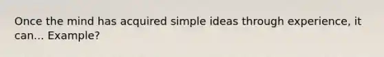 Once the mind has acquired simple ideas through experience, it can... Example?