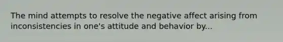 The mind attempts to resolve the negative affect arising from inconsistencies in one's attitude and behavior by...