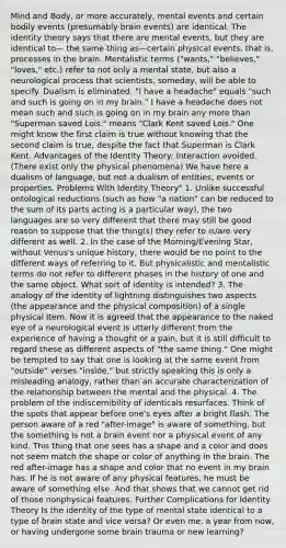 Mind and Body, or more accurately, mental events and certain bodily events (presumably brain events) are identical. The identity theory says that there are mental events, but they are identical to— the same thing as—certain physical events, that is, processes in the brain. Mentalistic terms ("wants," "believes," "loves," etc.) refer to not only a mental state, but also a neurological process that scientists, someday, will be able to specify. Dualism is eliminated. "I have a headache" equals "such and such is going on in my brain." I have a headache does not mean such and such is going on in my brain any more than "Superman saved Lois." means "Clark Kent saved Lois." One might know the first claim is true without knowing that the second claim is true, despite the fact that Superman is Clark Kent. Advantages of the Identity Theory: Interaction avoided. (There exist only the physical phenomena) We have here a dualism of language, but not a dualism of entities, events or properties. Problems With Identity Theory" 1. Unlike successful ontological reductions (such as how "a nation" can be reduced to the sum of its parts acting is a particular way), the two languages are so very different that there may still be good reason to suppose that the thing(s) they refer to is/are very different as well. 2. In the case of the Morning/Evening Star, without Venus's unique history, there would be no point to the different ways of referring to it. But physicalistic and mentalistic terms do not refer to different phases in the history of one and the same object. What sort of identity is intended? 3. The analogy of the identity of lightning distinguishes two aspects (the appearance and the physical composition) of a single physical item. Now it is agreed that the appearance to the naked eye of a neurological event is utterly different from the experience of having a thought or a pain, but it is still difficult to regard these as different aspects of "the same thing." One might be tempted to say that one is looking at the same event from "outside" verses "inside," but strictly speaking this is only a misleading analogy, rather than an accurate characterization of the relationship between the mental and the physical. 4. The problem of the indiscernibility of identicals resurfaces. Think of the spots that appear before one's eyes after a bright flash. The person aware of a red "after-image" is aware of something, but the something is not a brain event nor a physical event of any kind. This thing that one sees has a shape and a color and does not seem match the shape or color of anything in the brain. The red after-image has a shape and color that no event in my brain has. If he is not aware of any physical features, he must be aware of something else. And that shows that we cannot get rid of those nonphysical features. Further Complications for Identity Theory Is the identity of the type of mental state identical to a type of brain state and vice versa? Or even me, a year from now, or having undergone some brain trauma or new learning?