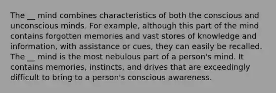 The __ mind combines characteristics of both the conscious and unconscious minds. For example, although this part of the mind contains forgotten memories and vast stores of knowledge and information, with assistance or cues, they can easily be recalled. The __ mind is the most nebulous part of a person's mind. It contains memories, instincts, and drives that are exceedingly difficult to bring to a person's conscious awareness.