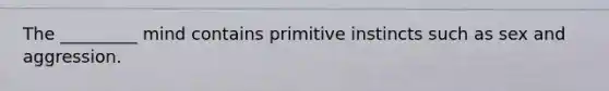 The _________ mind contains primitive instincts such as sex and aggression.