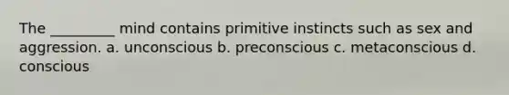 The _________ mind contains primitive instincts such as sex and aggression. a. unconscious b. preconscious c. metaconscious d. conscious