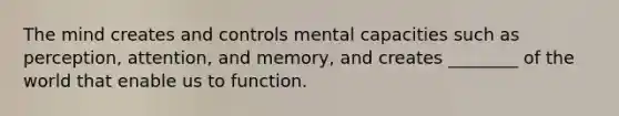 The mind creates and controls mental capacities such as perception, attention, and memory, and creates ________ of the world that enable us to function.