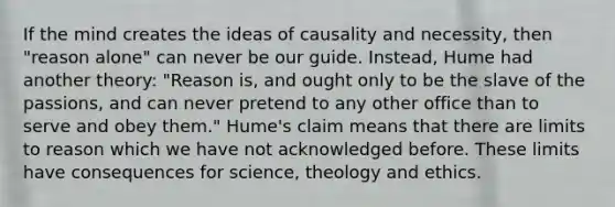 If the mind creates the ideas of causality and necessity, then "reason alone" can never be our guide. Instead, Hume had another theory: "Reason is, and ought only to be the slave of the passions, and can never pretend to any other office than to serve and obey them." Hume's claim means that there are limits to reason which we have not acknowledged before. These limits have consequences for science, theology and ethics.