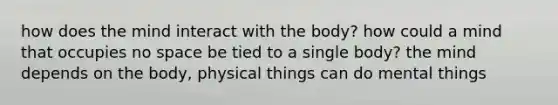 how does the mind interact with the body? how could a mind that occupies no space be tied to a single body? the mind depends on the body, physical things can do mental things