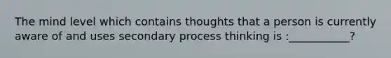 The mind level which contains thoughts that a person is currently aware of and uses secondary process thinking is :___________?