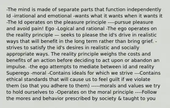 -The mind is made of separate parts that function independently Id -irrational and emotional -wants what it wants when it wants it -The Id operates on the pleasure principle ----pursue pleasure and avoid pain! Ego -Logical and rational -The ego operates on the reality principle — seeks to please the id's drive in realistic ways that will benefit in the long term rather than bring grief. -strives to satisfy the id's desires in realistic and socially appropriate ways. The reality principle weighs the costs and benefits of an action before deciding to act upon or abandon an impulse. -the ego attempts to mediate between id and reality Superego -moral -Contains ideals for which we strive ---Contains ethical standards that will cause us to feel guilt if we violate them (so that you adhere to them) -----morals and values we try to hold ourselves to -Operates on the moral principle ----Follow the mores and behavior prescribed by society & taught to you