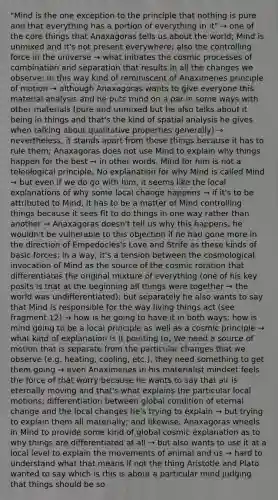 "Mind is the one exception to the principle that nothing is pure and that everything has a portion of everything in it" → one of the core things that Anaxagoras tells us about the world; Mind is unmixed and it's not present everywhere; also the controlling force in the universe → what initiates the cosmic processes of combination and separation that results in all the changes we observe; In this way kind of reminiscent of Anaximenes principle of motion → although Anaxagoras wants to give everyone this material analysis and he puts mind on a par in some ways with other materials (pure and unmixed but he also talks about it being in things and that's the kind of spatial analysis he gives when talking about qualitative properties generally) → nevertheless, it stands apart from those things because it has to rule them; Anaxagoras does not use Mind to explain why things happen for the best → in other words, Mind for him is not a teleological principle; No explanation for why Mind is called Mind → but even if we do go with him, it seems like the local explanations of why some local change happens → if it's to be attributed to Mind, it has to be a matter of Mind controlling things because it sees fit to do things in one way rather than another → Anaxagoras doesn't tell us why this happens; he wouldn't be vulnerable to this objection if he had gone more in the direction of Empedocles's Love and Strife as these kinds of basic forces; in a way, it's a tension between the cosmological invocation of Mind as the source of the cosmic rotation that differentiates the original mixture of everything (one of his key posits is that at the beginning all things were together → the world was undifferentiated); but separately he also wants to say that Mind is responsible for the way living things act (see fragment 12) → how is he going to have it in both ways; how is mind going to be a local principle as well as a cosmic principle → what kind of explanation is it pointing to; We need a source of motion that is separate from the particular changes that we observe (e.g. heating, cooling, etc.), they need something to get them going → even Anaximenes in his materialist mindset feels the force of that worry because he wants to say that air is eternally moving and that's what explains the particular local motions; differentiation between global condition of eternal change and the local changes he's trying to explain → but trying to explain them all materially; and likewise, Anaxagoras wheels in Mind to provide some kind of global cosmic explanation as to why things are differentiated at all → but also wants to use it at a local level to explain the movements of animal and us → hard to understand what that means if not the thing Aristotle and Plato wanted to say which is this is about a particular mind judging that things should be so