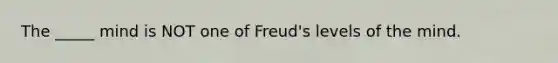 The _____ mind is NOT one of Freud's levels of the mind.