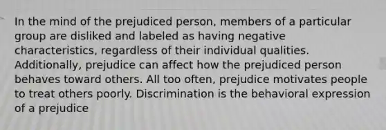 In the mind of the prejudiced person, members of a particular group are disliked and labeled as having negative characteristics, regardless of their individual qualities. Additionally, prejudice can affect how the prejudiced person behaves toward others. All too often, prejudice motivates people to treat others poorly. Discrimination is the behavioral expression of a prejudice