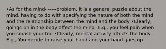 •As for the mind- -----problem, it is a general puzzle about the mind, having to do with specifying the nature of both the mind and the relationship between the mind and the body •Clearly, goings-on in the body affect the mind -E.g., you feel pain when you smash your toe •Clearly, mental activity affects the body -E.g., You decide to raise your hand and your hand goes up