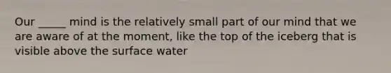 Our _____ mind is the relatively small part of our mind that we are aware of at the moment, like the top of the iceberg that is visible above the surface water