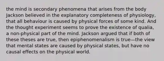 the mind is secondary phenomena that arises from the body Jackson believed in the explanatory completeness of physiology, that all behaviour is caused by physical forces of some kind. And the thought experiment seems to prove the existence of qualia, a non-physical part of the mind. Jackson argued that if both of these theses are true, then epiphenomenalism is true—the view that mental states are caused by physical states, but have no causal effects on the physical world.