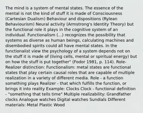 The mind is a system of mental states. The essence of the mental is not the kind of stuff it is made of Consciousness (Cartesian Dualism) Behaviour and dispositions (Rylean Behaviourism) Neural activity (Armstrong's Identity Theory) but the functional role it plays in the cognitive system of an individual. Functionalism (...) recognizes the possibility that systems as diverse as human beings, calculating machines and disembodied spirits could all have mental states. In the functionalist view the psychology of a system depends not on the stuff it is made of (living cells, mental or spiritual energy) but on how the stuff is put together" (Fodor 1981, p. 114). Role-Realizer distinction: Functionalism: metal states are functional states that play certain causal roles that are capable of multiple realization in a variety of different media. Role - a function something plays Realizer - that which fulfills the function, or brings it into reality Example: Clocks Clock - functional definition - "something that tells time" Multiple realizability: Grandfather clocks Analogue watches Digital watches Sundials Different materials: Metal Plastic Wood