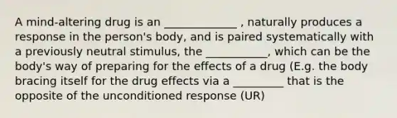 A mind-altering drug is an _____________ , naturally produces a response in the person's body, and is paired systematically with a previously neutral stimulus, the ___________, which can be the body's way of preparing for the effects of a drug (E.g. the body bracing itself for the drug effects via a _________ that is the opposite of the unconditioned response (UR)