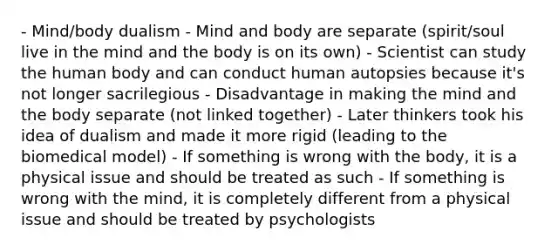 - Mind/body dualism - Mind and body are separate (spirit/soul live in the mind and the body is on its own) - Scientist can study the human body and can conduct human autopsies because it's not longer sacrilegious - Disadvantage in making the mind and the body separate (not linked together) - Later thinkers took his idea of dualism and made it more rigid (leading to the biomedical model) - If something is wrong with the body, it is a physical issue and should be treated as such - If something is wrong with the mind, it is completely different from a physical issue and should be treated by psychologists