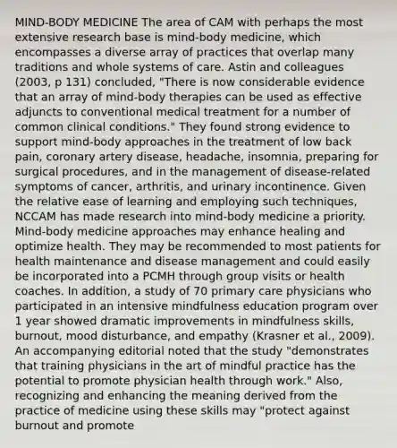 MIND-BODY MEDICINE The area of CAM with perhaps the most extensive research base is mind-body medicine, which encompasses a diverse array of practices that overlap many traditions and whole systems of care. Astin and colleagues (2003, p 131) concluded, "There is now considerable evidence that an array of mind-body therapies can be used as effective adjuncts to conventional medical treatment for a number of common clinical conditions." They found strong evidence to support mind-body approaches in the treatment of low back pain, coronary artery disease, headache, insomnia, preparing for surgical procedures, and in the management of disease-related symptoms of cancer, arthritis, and urinary incontinence. Given the relative ease of learning and employing such techniques, NCCAM has made research into mind-body medicine a priority. Mind-body medicine approaches may enhance healing and optimize health. They may be recommended to most patients for health maintenance and disease management and could easily be incorporated into a PCMH through group visits or health coaches. In addition, a study of 70 primary care physicians who participated in an intensive mindfulness education program over 1 year showed dramatic improvements in mindfulness skills, burnout, mood disturbance, and empathy (Krasner et al., 2009). An accompanying editorial noted that the study "demonstrates that training physicians in the art of mindful practice has the potential to promote physician health through work." Also, recognizing and enhancing the meaning derived from the practice of medicine using these skills may "protect against burnout and promote