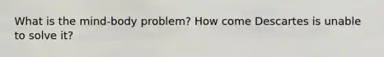 What is the mind-body problem? How come Descartes is unable to solve it?