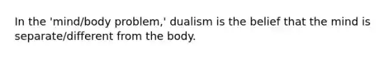 In the 'mind/body problem,' dualism is the belief that the mind is separate/different from the body.