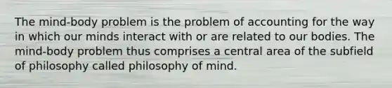 The mind-body problem is the problem of accounting for the way in which our minds interact with or are related to our bodies. The mind-body problem thus comprises a central area of the subfield of philosophy called philosophy of mind.