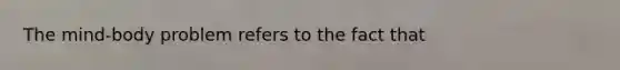 The mind-body problem refers to the fact that