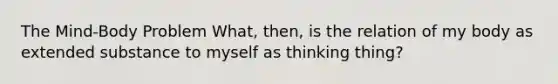 The Mind-Body Problem What, then, is the relation of my body as extended substance to myself as thinking thing?