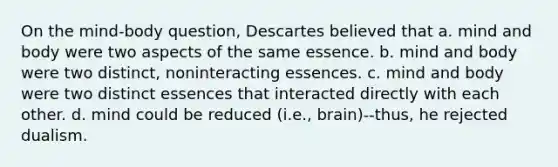 On the mind-body question, Descartes believed that a. mind and body were two aspects of the same essence. b. mind and body were two distinct, noninteracting essences. c. mind and body were two distinct essences that interacted directly with each other. d. mind could be reduced (i.e., brain)--thus, he rejected dualism.