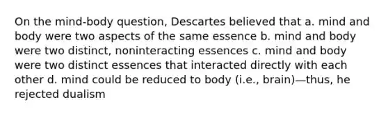 On the mind-body question, Descartes believed that a. mind and body were two aspects of the same essence b. mind and body were two distinct, noninteracting essences c. mind and body were two distinct essences that interacted directly with each other d. mind could be reduced to body (i.e., brain)—thus, he rejected dualism